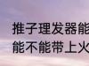 推子理发器能带上火车吗 推子理发器能不能带上火车