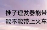 推子理发器能带上火车吗 推子理发器能不能带上火车