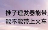推子理发器能带上火车吗 推子理发器能不能带上火车