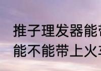 推子理发器能带上火车吗 推子理发器能不能带上火车