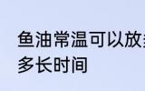 鱼油常温可以放多久 鱼油常温可以放多长时间