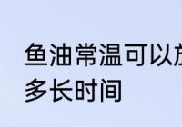 鱼油常温可以放多久 鱼油常温可以放多长时间