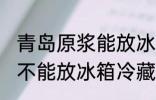青岛原浆能放冰箱冷藏吗 青岛原浆能不能放冰箱冷藏