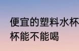 便宜的塑料水杯能喝吗 便宜的塑料水杯能不能喝