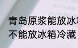 青岛原浆能放冰箱冷藏吗 青岛原浆能不能放冰箱冷藏
