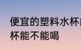 便宜的塑料水杯能喝吗 便宜的塑料水杯能不能喝
