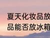 夏天化妆品放冰箱冷藏好吗 夏天化妆品能否放冰箱冷藏