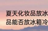 夏天化妆品放冰箱冷藏好吗 夏天化妆品能否放冰箱冷藏