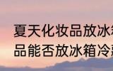 夏天化妆品放冰箱冷藏好吗 夏天化妆品能否放冰箱冷藏
