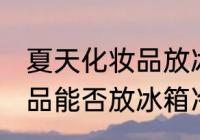 夏天化妆品放冰箱冷藏好吗 夏天化妆品能否放冰箱冷藏