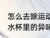 怎么去除运动水杯里的异味 如何去除水杯里的异味