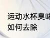 运动水杯臭味怎么去除 运动水杯臭味如何去除