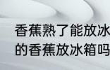 香蕉熟了能放冰箱保鲜吗 可以把熟了的香蕉放冰箱吗
