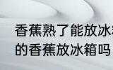 香蕉熟了能放冰箱保鲜吗 可以把熟了的香蕉放冰箱吗