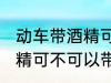 动车带酒精可以带上高铁吗 动车带酒精可不可以带上高铁吗