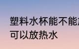 塑料水杯能不能放热水 塑料水杯可不可以放热水