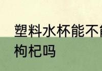 塑料水杯能不能泡枸杞 塑料水杯能泡枸杞吗