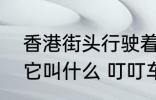香港街头行驶着一种怀旧的有轨电车它叫什么 叮叮车介绍