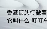 香港街头行驶着一种怀旧的有轨电车它叫什么 叮叮车介绍