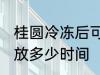 桂圆冷冻后可以放多久 桂圆放冰箱能放多少时间