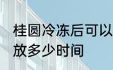 桂圆冷冻后可以放多久 桂圆放冰箱能放多少时间