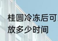 桂圆冷冻后可以放多久 桂圆放冰箱能放多少时间