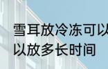 雪耳放冷冻可以放多久 雪耳放冷冻可以放多长时间