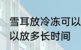 雪耳放冷冻可以放多久 雪耳放冷冻可以放多长时间